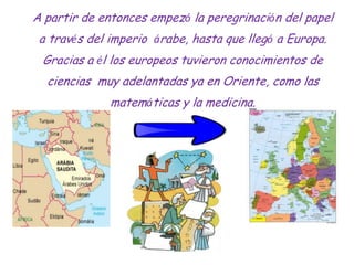 A partir de entonces empezó la peregrinación del papel
 a través del imperio árabe, hasta que llegó a Europa.
 Gracias a é...