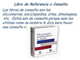 Libro de Referencia o Consulta
Los libros de consulta son los
diccionarios, enciclopedias, atlas, almanaques,
 etc. Estos ...