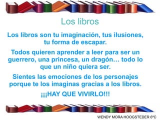 Los libros
Los libros son tu imaginación, tus ilusiones,
            tu forma de escapar.
 Todos quieren aprender a leer para ser un
guerrero, una princesa, un dragón… todo lo
          que un niño quiera ser.
 Sientes las emociones de los personajes
porque te los imaginas gracias a los libros.
           ¡¡¡HAY QUE VIVIRLO!!!


                             WENDY MORA HOOGSTEDER 6ºC
 