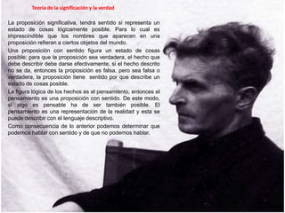 Teoría de la significación y la verdad
La proposición significativa, tendrá sentido si representa un
estado de cosas lógicamente posible. Para lo cual es
imprescindible que los nombres que aparecen en una
proposición refieran a ciertos objetos del mundo.
Una proposición con sentido figura un estado de cosas
posible; para que la proposición sea verdadera, el hecho que
debe describir debe darse efectivamente, si el hecho descrito
no se da, entonces la proposición es falsa, pero sea falsa o
verdadera, la proposición tiene sentido por que describe un
estado de cosas posible.
La figura lógica de los hechos es el pensamiento, entonces el
pensamiento es una proposición con sentido. De este modo,
si algo es pensable ha de ser también posible. El
pensamiento es una representación de la realidad y esta se
puede describir con el lenguaje descriptivo.
Como consecuencia de lo anterior podemos determinar que
podemos hablar con sentido y de que no podemos hablar.
 