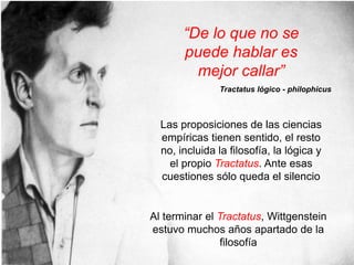 Las proposiciones de las ciencias
empíricas tienen sentido, el resto
no, incluida la filosofía, la lógica y
el propio Tractatus. Ante esas
cuestiones sólo queda el silencio
Al terminar el Tractatus, Wittgenstein
estuvo muchos años apartado de la
filosofía
“De lo que no se
puede hablar es
mejor callar”
Tractatus lógico - philophicus
 
