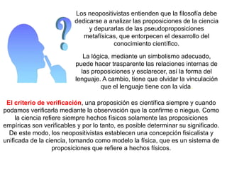 Los neopositivistas entienden que la filosofía debe
dedicarse a analizar las proposiciones de la ciencia
y depurarlas de las pseudoproposiciones
metafísicas, que entorpecen el desarrollo del
conocimiento científico.
La lógica, mediante un simbolismo adecuado,
puede hacer trasparente las relaciones internas de
las proposiciones y esclarecer, así la forma del
lenguaje. A cambio, tiene que olvidar la vinculación
que el lenguaje tiene con la vida.
El criterio de verificación, una proposición es científica siempre y cuando
podamos verificarla mediante la observación que la confirme o niegue. Como
la ciencia refiere siempre hechos físicos solamente las proposiciones
empíricas son verificables y por lo tanto, es posible determinar su significado.
De este modo, los neopositivistas establecen una concepción fisicalista y
unificada de la ciencia, tomando como modelo la física, que es un sistema de
proposiciones que refiere a hechos físicos.
 