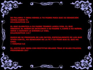 DE PALABRA Y OBRA HONRA A TU PADRE PARA QUE SU BENDICIÓN
VENGA SOBRE TI.
ECLESIÁSTICO 3:8
EL QUE GLORIFICA A SU PADRE TENDRÁ LARGA VIDA. EL QUE
OBEDECE AL SEÑOR DA DESCANSO A SU MADRE Y, COMO A SU SEÑOR,
SIRVE A QUIENES LE DIERON LA VIDA.
ECLESIÁSTICO 3:6-7
QUIEN NO SE PREOCUPA DE LOS SUYOS, ESPECIALMENTE DE LOS QUE
VIVEN CON ÉL, HA RENEGADO DE LA FE Y ES PEOR QUE EL QUE NO
CREE.
1 TIMOTEO 5:8
EL JUSTO QUE OBRA CON RECTITUD DEJARÁ TRAS SÍ HIJOS FELICES.
PROVERBIOS 20:7
 