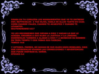 GRABA EN TU CORAZÓN LOS MANDAMIENTOS QUE YO TE ENTREGO
HOY, REPÍTESELOS A TUS HIJOS, HABLA DE ELLOS TANTO EN CASA
COMO CUANDO VIAJES, CUANDO TE ACUESTES Y CUANDO TE
LEVANTES.
DEUTERONOMIO 6:6-7
YO LES RECOMIENDO QUE SIRVAN A DIOS Y HAGAN LO QUE LE
AGRADA. ENSEÑEN A SUS HIJOS LA JUSTICIA Y LA LIMOSNA.
ENSÉÑENLES TAMBIÉN A ALABAR A DIOS Y A BENDECIR SU NOMBRE
EN TODO TIEMPO Y CON TODAS SUS FUERZAS.
TOBÍAS 14:8
Y USTEDES, PADRES, NO HAGAN DE SUS HIJOS UNOS REBELDES, SINO
QUE EDÚQUENLOS USANDO LAS CORRECCIONES Y ADVERTENCIAS
QUE PUEDE INSPIRAR EL SEÑOR.
EFESIOS 6:4
 