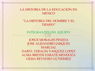 LA HISTORIA DE LA EDUCACIÓN EN
MEXICO
“LA HISTORIA DEL HOMBRE Y EL
TIEMPO”
INTEGRANTES DEL EQUIPO:
JOSUE MORALES PINEDA
JOSE ALEJANDRO JARQUIN
MARCIAL
DARYL YERALIN VASQUEZ LOPEZ
ALMA BREYDI ZARATE MENDOZA
GEMA REYNOSO GUTIERREZ

 
