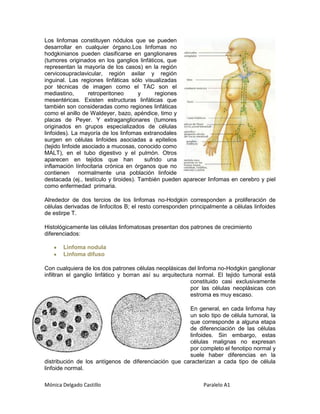 Los linfomas constituyen nódulos que se pueden
desarrollar en cualquier órgano.Los linfomas no
hodgkinianos pueden clasificarse en ganglionares
(tumores originados en los ganglios linfáticos, que
representan la mayoría de los casos) en la región
cervicosupraclavicular, región axilar y región
inguinal. Las regiones linfáticas sólo visualizadas
por técnicas de imagen como el TAC son el
mediastino,        retroperitoneo      y      regiones
mesentéricas. Existen estructuras linfáticas que
también son consideradas como regiones linfáticas
como el anillo de Waldeyer, bazo, apéndice, timo y
placas de Peyer. Y extraganglionares (tumores
originados en grupos especializados de células
linfoides). La mayoría de los linfomas extranodales
surgen en células linfoides asociadas a epitelios
(tejido linfoide asociado a mucosas, conocido como
MALT), en el tubo digestivo y el pulmón. Otros
aparecen en tejidos que han              sufrido una
inflamación línfocitaria crónica en órganos que no
contienen normalmente una población linfoide
destacada (ej., testículo y tiroides). También pueden aparecer linfomas en cerebro y piel
como enfermedad primaria.

Alrededor de dos tercios de los linfomas no-Hodgkin corresponden a proliferación de
células derivadas de linfocitos B; el resto corresponden principalmente a células linfoides
de estirpe T.

Histológicamente las células linfomatosas presentan dos patrones de crecimiento
diferenciados:

       Linfoma nodula
       Linfoma difuso

Con cualquiera de los dos patrones células neoplásicas del linfoma no-Hodgkin ganglionar
infiltran el ganglio linfático y borran así su arquitectura normal. El tejido tumoral está
                                                          constituido casi exclusivamente
                                                          por las células neoplásicas con
                                                          estroma es muy escaso.

                                                      En general, en cada linfoma hay
                                                      un solo tipo de célula tumoral, la
                                                      que corresponde a alguna etapa
                                                      de diferenciación de las células
                                                      linfoides. Sin embargo, estas
                                                      células malignas no expresan
                                                      por completo el fenotipo normal y
                                                      suele haber diferencias en la
distribución de los antígenos de diferenciación que caracterizan a cada tipo de célula
linfoide normal.

Mónica Delgado Castillo                                       Paralelo A1
 