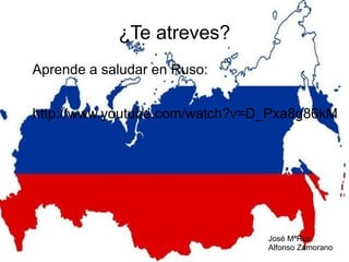 ¿Te atreves?
Aprende a saludar en Ruso:
http://www.youtube.com/watch?v=D_Pxa8g86kM

José MªRuz
Alfonso Zamorano

 