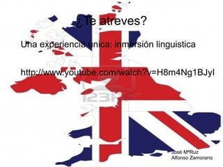 ¿Te atreves?
Una experiencia única: inmersión linguistica
http://www.youtube.com/watch?v=H8m4Ng1BJyI

José MªRuz
Alfonso Zamorano

 