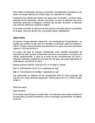 Para realizar la electrolisis del agua se necesitan dos electrodos conectados a una
fuente de energía eléctrica, los cuales luego son colocados en el agua.
Colocamos dos celdas para capturar los gases que se formarán, y al hacer pasar
corriente por los electrodos, del lado del cátodo, es decir el electrodo que envía
electrones aparecerá el hidrógeno, mientras que del lado del ánodo, el electrodo
que recibe los electrones aparecerá oxígeno.
Si se desea aumentar la eficiencia de este proceso, se puede colocar un electrolito
en el agua, como por ejemplo sal, o se pueden utilizar catalizadores.
AGUA DURA.
En química, el agua calcárea o agua dura —por contraposición al agua blanda— es
aquella que contiene un alto nivel de minerales, en particular sales de magnesio y
calcio.1 A veces se da como límite para denominar a un agua como dura una dureza
superior a 120 mg CaCO3/L.2
La dureza del agua se expresa normalmente como cantidad equivalente de
carbonato de calcio (aunque propiamente esta sal no se encuentre en el agua) y se
calcula, genéricamente, a partir de la suma de las concentraciones de calcio y
magnesio existentes (miligramos) por cada litro de agua; que puede expresarse en
concentración de CaCO3. Es decir:
Dureza (mg/l de CaCO3) = 2,50 [Ca++] + 4,116 [Mg++]. Donde:
[Ca++]: Concentración de ión Ca++ expresado en mg/l.
[Mg++]: Concentración de ión Mg++ expresado en mg/l.
Los coeficientes se obtienen de las proporciones entre la masa molecular del
CaCO3 y las masas atómicas respectivas: 100/40 (para el Ca++); y 100/24,3 (para
el Mg++).
Tipos de dureza
Agua hirviendo.
En la dureza total del agua se puede hacer una distinción entre dureza temporal (o
de carbonatos) y dureza permanente (o de no-carbonatos) generalmente de sulfatos
y cloruros.
 