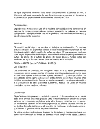 El agua oxigenada industrial suele tener concentraciones superiores al 30%, a
diferencia del agua oxigenada de uso doméstico que se compra en farmacias y
supermercados y que contiene habitualmente tan sólo un 3%.9
Aeroespaciales
El peróxido de hidrógeno se usa en la industria aeroespacial como combustible en
motores de cohete monopropelentes o como aportación de oxígeno en motores
bipropelentes. Este peróxido se usa por lo general a una concentración del 90 %, y
es extremadamente explosivo.
Artísticas
El peróxido de hidrógeno se emplea en trabajos de restauración. En muchas
pinturas antiguas, los pigmentos blancos a base de carbonato de plomo (II) se han
decolorado debido a la formación del sulfuro de plomo (II), que posee un particular
color negro. El peróxido de hidrógeno, reacciona de manera que logra convertir el
sulfuro de plomo (II) a sulfato de plomo (II) (color blanco). Ambas sales son
insolubles en agua. La reacción es como se muestra en la ecuación.
PbS (s) + 4 H2O2 (aq) → PbSO4 (s) + 4 H2O (l)
Uso terapéutico
Las diluciones de peróxido de hidrógeno hasta al 6 % están generalmente
reconocidas como seguras por las principales agencias sanitarias del mundo para
su uso como agente antimicrobiano, agente oxidante1011 y otros propósitos. Ha
sido utilizado como agente antiséptico y antibacteriano desde hace muchos años
debido a su efecto oxidante. Aunque su uso ha descendido los últimos años debido
a la popularidad de otros productos sustitutivos, todavía se utiliza en muchos
hospitales, centros médicos y clínicas.
Desinfección
El peróxido de hidrógeno es un antiséptico general.12 Su mecanismo de acción se
debe a sus efectos oxidantes: produce OH y radicales libres que atacan una amplia
variedad de compuestos orgánicos, entre ellos lípidos y proteínas que componen
las membranas celulares de los microorganismos. La enzima catalasa presente en
los tejidos degrada rápidamente el peróxido de hidrógeno, produciendo oxígeno,
que dificulta la germinación de esporas anaerobias.
Se utiliza en dermoaplicaciones, limpieza de dentaduras y desinfección bucal, así
como en desinfección de lentes de contacto en el campo de la óptica. Además,
 