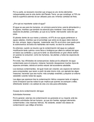 Por su parte, es necesario recordar que el agua es uno de los elementos
indispensables para la vida dentro del Planeta Tierra; ya que constituye el 75% de
toda la superficie además de ser utilizada para una inmensa cantidad de fines.
¿Por qué es importante cuidar el agua?
El agua se usa para los humanos, en principio para la toma; para la alimentación y
la higiene, mientras que también es esencial para mantener vivas todas las
especies de plantas y animales; ya que es su fuente vital durante cada día que
pasa.
El planeta dentro de sus mares y océanos, el 97% de sus aguas pertenecen a
aguas saladas, mientras que el porcentaje que sobra es de agua dulce dada en
los ríos; arroyos, lagos y lagunas. Justamente ese 3% es el único que queda para
la sobrevivencia de todos los habitantes del mundo; es decir la consumible.
Es entonces cuando se resume que la contaminación del agua es cualquier
modificación tanto química como física o biológica que altera la calidad del agua
en todos sus contextos y que por lo tanto va describiendo un gran efecto dañino
en quienes la consumen; como los humanos, las plantas y todas las especies de
la fauna.
Por ende, hay infinidades de consecuencias dadas por la utilización de agua
contaminada para el consumo; inclusive haciendo desaparecer muchos tipos de
especies animales; debido al cambio natural del ecosistema saludable.
Los residuos contaminantes; de igual modo van creando una especie de nutrición
para componentes que nacen a partir de este mismo ciclo, por ejemplo las algas
invasoras; haciendo que sea mucho más complejo evadirlas y preparar un entorno
saludable curando todas las aguas.
Las algas que aparecen tras la contaminación hídrica acaparan tanto el oxígeno
como el espacio que las rodea lo que implica que quienes se acerquen a ellas;
difícilmente tendrán o la calidad de vida o la vida para enfrentarlas.
Causas de la contaminación del agua
Actividades Humanas
Por lo general, este tipo de contaminación es generada en su mayoría ante las
distintas actividades del ser humano; ya que son fuentes agregan elementos
contaminantes a las reservas hídricas. No obstante, existen dos clases de
contaminación que refleja al hombre:
 
