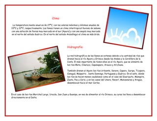 Clima:
La temperatura media anual es de 27ºC, con los valores máximos y mínimos anuales de
33ºC y 22ºC, respectivamente. Los llanos tienen un clima intertropical lluvioso de sabana
con una estación de lluvias muy marcada en el sur (Apure) y con una sequía muy marcada
en el norte del estado Guárico. En el norte del estado Anzoátegui el clima es más árido.
Hidrografía:
La red hidrográfica de los llanos es extensa debido a la cantidad de ríos que
drenan hacia el río Apure u Orinoco desde los Andes y la Cordillera de la
Costa. El más importante de todos ellos es el río Apure, que se alimenta de
los ríos Meta, Cinaruco, Capanaparo, Arauca y Arichuna.
También drenan al Apure los ríos Uribante, Sarare, Caparo, Suripa, Ticoporo,
Canaguá, Masparro , Santo Domingo, Portuguesa y Guárico. En el este, donde
los ríos se hacen menos caudalosos como en el caso del Guariquito, Manapire,
Zuata, Pao y Caris, y en los casos del Unare, Neverí, Manzanares y Aragua,
desembocan hacia el mar Caribe.
En el caso de los ríos Morichal Largo, Uracóa, San Juan y Guanipa, en ves de alimentar al río Orinoco, su curso los lleva a desembocar
directamente en el Delta.
 