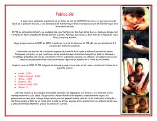 Población:
A pesar de su extensión, la población de los llanos es solo de 4.025.552 habitantes, lo que representa el
16,6% de la población nacional, y una densidad de 15 habitantes por Km2 en comparación con 26 habitantes por km2
de la media nacional.
El 78% de esta población habita las ciudades más importantes como San Juan de los Morros, Calabozo, Zaraza, San
Fernando de Apure, Guasdualito, Elorza, Barinas, Guanare, Acarigua, San Carlos, El Baúl, Valle de la Pascua, El Tigre,
Píritu, Caripito y Maturín.
Según proyecciones de la OCEI en 2000, la población rural de los Llanos es de 714,691, con una densidad de 2.6
personas por kilómetro cuadrado.
Los estados con una tasa de crecimiento superior al promedio de la región e incluso al nacional son Apure,
Portuguesa y Cojedes, los que constituyen en las zonas de mayor dinamismo demográfico. Guárico, Monagas y
Anzoátegui presentan una tasa de crecimiento inferior al promedio regional, sin embargo, en comparación con las
tasas de décadas anteriores todas las entidades registran un aumento en el ritmo de crecimiento.
Según el censo de 2000, 15,719 indígenas de diversos grupos étnicos viven en los Llanos, estando distribuidos de la
siguiente manera:
Kariña - 7,253
Pumé (o Yaruro) - 5,321
Warao - 2,485
Guahibo – 333
Kuiva (o Cuiba) – 325
Wayuu - 2
Los Pumé, Guahibo y Kuiva ocupan el suroeste alrededor del Capanaparo y el Cinaruco, y se mantiene a ellos
mismos mediante la caza, pesca y la agricultura. Algunos Pumé hablan español y ocasionalmente viajan a las
poblaciones cercanas para trabajar la agricultura, pero en general todavía viven de forma tradicional. Los Kariña y
los Warao ocupan el Este de los llanos altos, siendo los últimos el grupo étnico predominante en el Delta del Orinoco,
y ambos mostrando diferentes grados de asimilación cultural.
 
