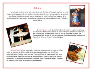Cultura:
La cultura de los llanos ha marcado profundamente la identidad de Venezuela. Los llaneros, con su
imagen romantizada de hombres a caballo viviendo de y luchando contra la naturaleza, ha representado
por décadas al ideal de lo verdaderamente venezolano. Por ende, la cultura llanera, a pesar de su
generalidad debido al gran número de estados que representa, se basa principalmente sobre el llanero y
sus costumbres.
La música llanera es el represéntate máximo de la cultura popular venezolana y
es comúnmente utilizada como sinónimo de música venezolana. Esta música se distingue
por el uso del arpa, las maracas y el cuatro. El baile de la región es el joropo, que
también es el baile nacional de Venezuela, así como el liquiliqui o liquilique, indumentaria
típica de los llanos, es el traje tradicional del país.
La cocina llanera se basa en peces de río, carne, arroz, yuca y maíz, los cuales se utilizan
en una variada gama de platos criollos. Con la yuca se prepara casabe, o se come frito o
sancochado, y con el maíz se preparan arepas. Platos autóctonos de la gastronomía local son el
pisillo de chigüire, el pastel de morrocoy, el paloapique llanero, el currito apureño, el guiso de
galápago, y la carne en vara. Con el pisillo de chigüire se prepara el pabellón veguero, compuesto
por el pisillo, arroz, tajada de plátano frito maduro y queso.
 