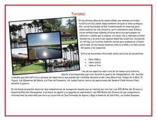 Turismo:
En los últimos años se ha desarrollado una inmensa actividad
turística en los Llanos, especialmente dirigido al área ecológica.
Así, varias haciendas se han transformado en reservas para
observadores de vida silvestre, particularmente aves. Estas y
otras instalaciones además ofrecen servicios para pasear en
vehículo o caballo por la sabana, en cuyos ríos y represas existen
balnearios y se practican algunos deportes acuáticos, incluyendo
el rafting. Los turistas también visitan para presenciar y hasta
participar en las faenas llaneras como el ordeño y la fabricación
del queso y las vaquerías.
Entre las haciendas ofreciendo estos servicios se encuentran:
Hato Piñero
Hato cedral
Hato el frío
Una de los aspectos más ricos de los llanos es su historia,
debido al protagonismo que tuvo durante la guerra de independencia. Así, muchas
ciudades guardan edificios o parques de importancia que pueden ser visitados durante el año como Mucuritas, Campo de la Miel, El
Yagual, Las Queseras del Medio y el Paso de Diamante, los cuales fueron centro de operaciones del General José Antonio Páez,
durante la guerra.
En los llanos es posible observar dos competencias de navegación anuales que se realizan por los ríos: Las 400 Millas del Orinoco y
Nuestros Ríos son Navegables, la primera en agosto y la segunda en septiembre. Las 400 Millas del Orinoco es una competencia
internacional de velocidad que inicia su recorrido en San Fernando de Apure y llega al malecón de San Félix, en Ciudad Guayana.
 