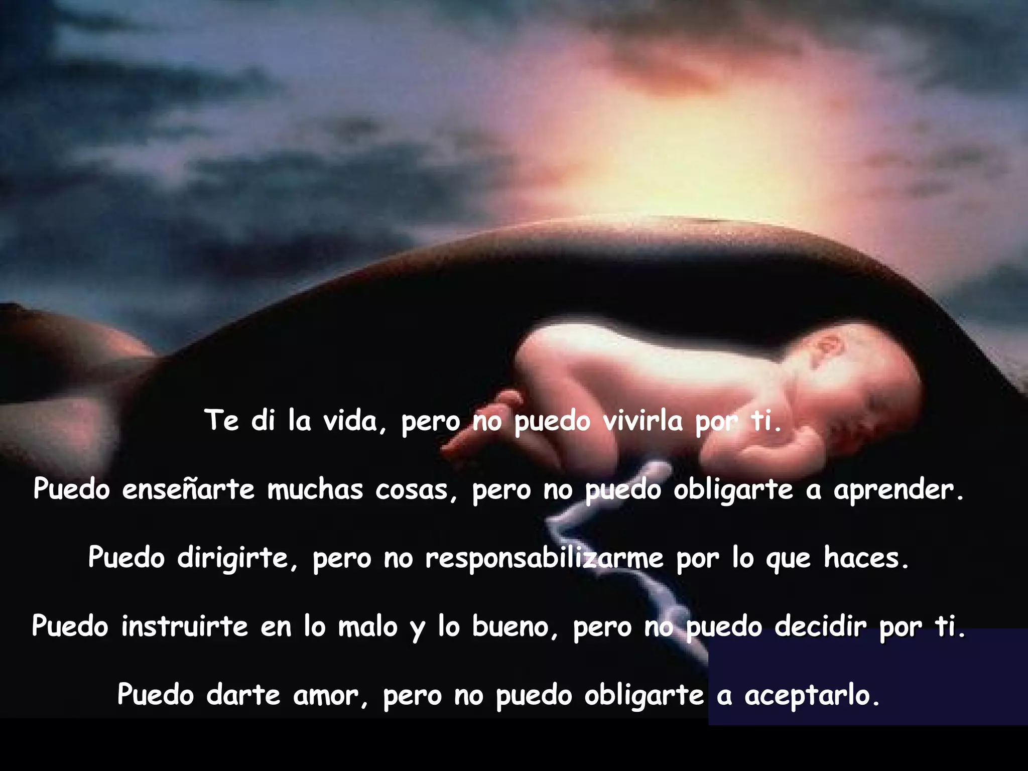 Te di la vida, pero no puedo vivirla por ti. Puedo enseñarte muchas cosas, pero no puedo obligarte a aprender. Puedo dirigirte, pero no responsabilizarme por lo que haces. Puedo instruirte en lo malo y lo bueno, pero no puedo decidir por ti. Puedo darte amor, pero no puedo obligarte a aceptarlo.