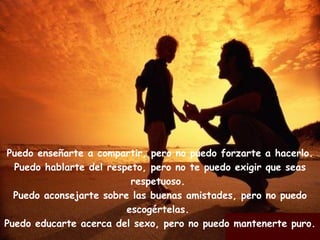 Puedo enseñarte a compartir, pero no puedo forzarte a hacerlo. Puedo hablarte del respeto, pero no te puedo exigir que seas respetuoso. Puedo aconsejarte sobre las buenas amistades, pero no puedo escogértelas. Puedo educarte acerca del sexo, pero no puedo mantenerte puro.