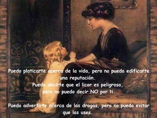 Puedo platicarte acerca de la vida, pero no puedo edificarte una reputación. Puedo decirte que el licor es peligroso, pero no puedo decir NO por ti. Puedo advertirte acerca de las drogas, pero no puedo evitar que las uses.