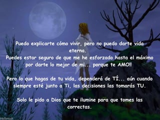 Puedo explicarte cómo vivir, pero no puedo darte vida eterna. Puedes estar seguro de que me he esforzado hasta el máximo por darte lo mejor de mi... porque te AMO!! Pero lo que hagas de tu vida, dependerá de TÍ... aún cuando siempre esté junto a Ti, las decisiones las tomarás TU. Solo le pido a Dios que te ilumine para que tomes las correctas.