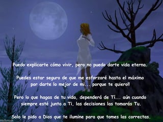 Puedo explicarte cómo vivir, pero no puedo darte vida eterna.    Puedes estar seguro de que me esforzaré hasta el máximo  por darte lo mejor de mi... porque te quiero!!  Pero lo que hagas de tu vida, dependerá de Tí... aún cuando  siempre esté junto a Ti, las decisiones las tomarás Tu. Solo le pido a Dios que te ilumine para que tomes las correctas. 