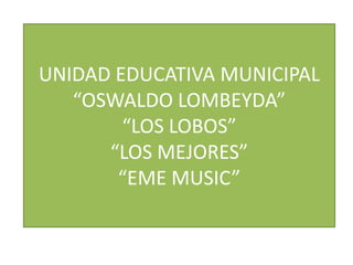 UNIDAD EDUCATIVA MUNICIPAL
   “OSWALDO LOMBEYDA”
        “LOS LOBOS”
      “LOS MEJORES”
       “EME MUSIC”
 