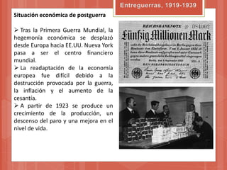 Situación económica de postguerra

 Tras la Primera Guerra Mundial, la
hegemonía económica se desplazó
desde Europa hacia EE.UU. Nueva York
pasa a ser el centro financiero
mundial.
 La readaptación de la economía
europea fue difícil debido a la
destrucción provocada por la guerra,
la inflación y el aumento de la
cesantía.
 A partir de 1923 se produce un
crecimiento de la producción, un
descenso del paro y una mejora en el
nivel de vida.
 