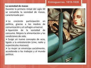 La sociedad de masas
Durante la primera mitad del siglo XX
se consolida la sociedad de masas,
caracterizado por:

 La creciente participación en
política, gracias a los medios de
comunicación y al sufragio universal.
 Aparición de la sociedad de
consumo. Mejora la alimentación y las
condiciones de vida.
 Surge un nuevo concepto de ocio,
ligado a la entretención (cine, radio y
espectáculos masivos).
 La mujer se emancipa socialmente,
accediendo a los trabajos y al mundo
político.
 