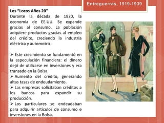 Los “Locos Años 20”
Durante la década de 1920, la
economía de EE.UU. Se expande
gracias al consumo. La población
adquiere productos gracias al empleo
del crédito, creciendo la industria
eléctrica y automotriz.

 Este crecimiento se fundamentó en
la especulación financiera: el dinero
dejó de utilizarse en inversiones y era
transado en la Bolsa.
 Aumento del crédito, generando
altas tasas de endeudamiento.
 Las empresas solicitaban créditos a
los bancos para expandir su
producción.
 Los particulares se endeudaban
para adquirir artículos de consumo e
inversiones en la Bolsa.
 