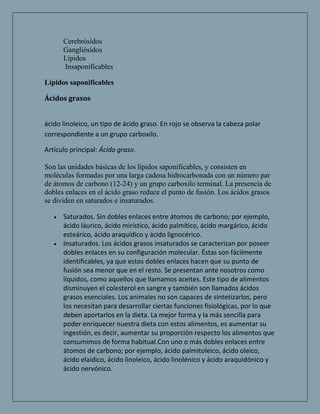 Cerebrósidos
      Gangliósidos
      Lípidos
      Insaponificables

Lípidos saponificables

Ácidos grasos


ácido linoleico, un tipo de ácido graso. En rojo se observa la cabeza polar
correspondiente a un grupo carboxilo.

Artículo principal: Ácido graso.

Son las unidades básicas de los lípidos saponificables, y consisten en
moléculas formadas por una larga cadena hidrocarbonada con un número par
de átomos de carbono (12-24) y un grupo carboxilo terminal. La presencia de
dobles enlaces en el ácido graso reduce el punto de fusión. Los ácidos grasos
se dividen en saturados e insaturados.

      Saturados. Sin dobles enlaces entre átomos de carbono; por ejemplo,
      ácido láurico, ácido mirístico, ácido palmítico, ácido margárico, ácido
      esteárico, ácido araquídico y ácido lignocérico.
      Insaturados. Los ácidos grasos insaturados se caracterizan por poseer
      dobles enlaces en su configuración molecular. Éstas son fácilmente
      identificables, ya que estos dobles enlaces hacen que su punto de
      fusión sea menor que en el resto. Se presentan ante nosotros como
      líquidos, como aquellos que llamamos aceites. Este tipo de alimentos
      disminuyen el colesterol en sangre y también son llamados ácidos
      grasos esenciales. Los animales no son capaces de sintetizarlos, pero
      los necesitan para desarrollar ciertas funciones fisiológicas, por lo que
      deben aportarlos en la dieta. La mejor forma y la más sencilla para
      poder enriquecer nuestra dieta con estos alimentos, es aumentar su
      ingestión, es decir, aumentar su proporción respecto los alimentos que
      consumimos de forma habitual.Con uno o más dobles enlaces entre
      átomos de carbono; por ejemplo, ácido palmitoleico, ácido oleico,
      ácido elaídico, ácido linoleico, ácido linolénico y ácido araquidónico y
      ácido nervónico.
 