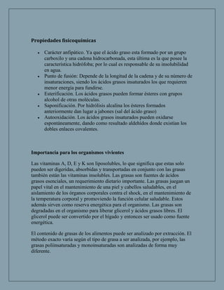 Propiedades fisicoquímicas

      Carácter anfipático. Ya que el ácido graso esta formado por un grupo
      carboxilo y una cadena hidrocarbonada, esta última es la que posee la
      característica hidrófoba; por lo cual es responsable de su insolubilidad
      en agua.
      Punto de fusión: Depende de la longitud de la cadena y de su número de
      insaturaciones, siendo los ácidos grasos insaturados los que requieren
      menor energía para fundirse.
      Esterificación. Los ácidos grasos pueden formar ésteres con grupos
      alcohol de otras moléculas.
      Saponificación. Por hidrólisis alcalina los ésteres formados
      anteriormente dan lugar a jabones (sal del ácido graso)
      Autooxidación. Los ácidos grasos insaturados pueden oxidarse
      espontáneamente, dando como resultado aldehídos donde existían los
      dobles enlaces covalentes.



Importancia para los organismos vivientes

Las vitaminas A, D, E y K son liposolubles, lo que significa que estas solo
pueden ser digeridas, absorbidas y transportadas en conjunto con las grasas
también están las vitaminas insolubles. Las grasas son fuentes de ácidos
grasos esenciales, un requerimiento dietario importante. Las grasas juegan un
papel vital en el mantenimiento de una piel y cabellos saludables, en el
aislamiento de los órganos corporales contra el shock, en el mantenimiento de
la temperatura corporal y promoviendo la función celular saludable. Estos
además sirven como reserva energética para el organismo. Las grasas son
degradadas en el organismo para liberar glicerol y ácidos grasos libres. El
glicerol puede ser convertido por el hígado y entonces ser usado como fuente
energética.

El contenido de grasas de los alimentos puede ser analizado por extracción. El
método exacto varía según el tipo de grasa a ser analizada, por ejemplo, las
grasas poliinsaturadas y monoinsaturadas son analizadas de forma muy
diferente.
 