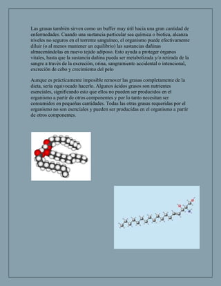 Las grasas también sirven como un buffer muy útil hacia una gran cantidad de
enfermedades. Cuando una sustancia particular sea química o biotica, alcanza
niveles no seguros en el torrente sanguíneo, el organismo puede efectivamente
diluir (o al menos mantener un equilibrio) las sustancias dañinas
almacenándolas en nuevo tejido adiposo. Esto ayuda a proteger órganos
vitales, hasta que la sustancia dañina pueda ser metabolizada y/o retirada de la
sangre a través de la excreción, orina, sangramiento accidental o intencional,
excreción de cebo y crecimiento del pelo

Aunque es prácticamente imposible remover las grasas completamente de la
dieta, sería equivocado hacerlo. Algunos ácidos grasos son nutrientes
esenciales, significando esto que ellos no pueden ser producidos en el
organismo a partir de otros componentes y por lo tanto necesitan ser
consumidos en pequeñas cantidades. Todas las otras grasas requeridas por el
organismo no son esenciales y pueden ser producidas en el organismo a partir
de otros componentes.
 