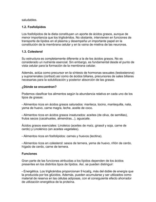 saludables.

1.2. Fosfolípidos

Los fosfolípidos de la dieta constituyen un aporte de ácidos grasos, aunque de
menor importancia que los triglicéridos. No obstante, intervienen en funciones de
transporte de lípidos en el plasma y desempeña un importante papel en la
constitución de la membrana celular y en la vaina de mielina de las neuronas.

1.3. Colesterol

Su estructura es completamente diferente a la de los ácidos grasos. No es
considerado un nutriente esencial. Sin embargo, es fundamental desde el punto de
vista celular para la formación de la membrana celular.

Además, actúa como precursor en la síntesis de hormonas sexuales (testosterona)
y suprarrenales (cortisol) así como de ácidos biliares, precursores de sales biliares
necesarias para la solubilización y posterior absorción de las grasas.

¿Dónde se encuentran?

Podemos clasificar los alimentos según la abundancia relativa en cada uno de los
tipos de grasas:

- Alimentos ricos en ácidos grasos saturados: manteca, tocino, mantequilla, nata,
yema de huevo, carne magra, leche, aceite de coco.

- Alimentos ricos en ácidos grasos insaturados: aceites (de oliva, de semillas),
frutos secos (cacahuetes, almendras...), aguacate.

Ácidos grasos esenciales: Linoleico (aceites de maíz, girasol y soja, carne de
cerdo) y Linolénico (en aceites vegetales).

- Alimentos ricos en fosfolípidos: carnes y huevos (lecitina).

- Alimentos ricos en colesterol: sesos de ternera, yema de huevo, riñón de cerdo,
hígado de cerdo, carne de ternera.

Funciones

Gran parte de las funciones atribuidas a los lípidos dependen de los ácidos
presentes en los distintos tipos de lípidos. Así, se pueden distinguir:

- Energética. Los triglicéridos proporcionan 9 kcal/g, más del doble de energía que
la producida por los glúcidos. Además, pueden acumularse y ser utilizados como
material de reserva en las células adiposas, con el consiguiente efecto ahorrador
de utilización energética de la proteína.
 