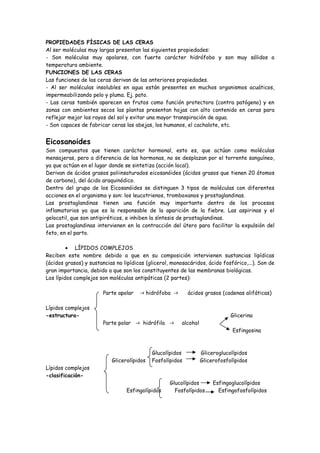 PROPIEDADES FÍSICAS DE LAS CERAS
Al ser moléculas muy largas presentan las siguientes propiedades:
- Son moléculas muy apolares, con fuerte carácter hidrófobo y son muy sólidos a
temperatura ambiente.
FUNCIONES DE LAS CERAS
Las funciones de las ceras derivan de las anteriores propiedades.
- Al ser moléculas insolubles en agua están presentes en muchos organismos acuáticos,
impermeabilizando pelo y pluma. Ej. pato.
- Las ceras también aparecen en frutos como función protectora (contra patógeno) y en
zonas con ambientes secos las plantas presentan hojas con alto contenido en ceras para
reflejar mejor los rayos del sol y evitar una mayor transpiración de agua.
- Son capaces de fabricar ceras las abejas, los humanos, el cachalote, etc.


Eicosanoides
Son compuestos que tienen carácter hormonal, esto es, que actúan como moléculas
mensajeras, pero a diferencia de las hormonas, no se desplazan por el torrente sanguíneo,
ya que actúan en el lugar donde se sintetiza (acción local).
Derivan de ácidos grasos poliinsaturados eicosanóides (ácidos grasos que tienen 20 átomos
de carbono), del ácido araquinódico.
Dentro del grupo de los Eicosanóides se distinguen 3 tipos de moléculas con diferentes
acciones en el organismo y son: los leucotrienos, tromboxanos y prostaglandinas.
Las prostaglandinas tienen una función muy importante dentro de los procesos
inflamatorios ya que es la responsable de la aparición de la fiebre. Las aspirinas y el
gelocatil, que son antipiréticos, e inhiben la síntesis de prostaglandinas.
Las prostaglandinas intervienen en la contracción del útero para facilitar la expulsión del
feto, en el parto.

         • LÍPIDOS COMPLEJOS
Reciben este nombre debido a que en su composición intervienen sustancias lipídicas
(ácidos grasos) y sustancias no lipídicas (glicerol, monosacáridos, ácido fosfórico,...). Son de
gran importancia, debido a que son los constituyentes de las membranas biológicas.
Los lípidos complejos son moléculas antipáticas (2 partes):

                        Parte apolar   -> hidrófoba ->     ácidos grasos (cadenas alifáticas)

Lípidos complejos
-estructura-                                                                   Glicerina
                        Parte polar -> hidrófila ->      alcohol
                                                                                Esfingosina



                                            Glucolípidos           Gliceroglucolípidos
                           Glicerolípidos   Fosfolípidos           Glicerofosfolípidos
Lípidos complejos
-clasificación-
                                                    Glucolípidos        Esfingoglucolípidos
                                 Esfingolípidos       Fosfolípidos        Esfingofosfolípidos
 