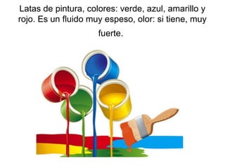 Latas de pintura, colores: verde, azul, amarillo y
rojo. Es un fluido muy espeso, olor: si tiene, muy
fuerte.

 