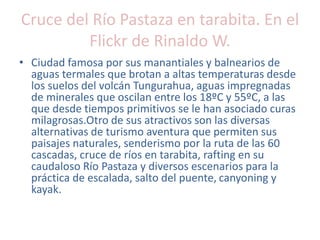 Cruce del Río Pastaza en tarabita. En el
Flickr de Rinaldo W.
• Ciudad famosa por sus manantiales y balnearios de
aguas termales que brotan a altas temperaturas desde
los suelos del volcán Tungurahua, aguas impregnadas
de minerales que oscilan entre los 18ºC y 55ºC, a las
que desde tiempos primitivos se le han asociado curas
milagrosas.Otro de sus atractivos son las diversas
alternativas de turismo aventura que permiten sus
paisajes naturales, senderismo por la ruta de las 60
cascadas, cruce de ríos en tarabita, rafting en su
caudaloso Río Pastaza y diversos escenarios para la
práctica de escalada, salto del puente, canyoning y
kayak.
 