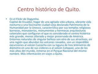 Centro histórico de Quito.
• En el Flickr de Dogymho.
Capital de Ecuador, hogar de una agitada vida urbana, vibrante vida
nocturna y una fascinante ciudad vieja declarada Patrimonio de la
Humanidad por la Unesco, característica por sus templos religiosos
barrocos, monasterios, monumentos y hermosas arquitecturas
coloniales que configuran el que es considerado el centro histórico
más grande, menos alterado y mejor preservado de América.
Entornos naturales de singular belleza son otro de sus atractivos, en
una región que abundan los volcanes nevados, son un imperdible
excursiones al volcán Cuicocha con su laguna de tres kilómetros de
diámetro en uno de sus cráteres o al volcán Cotopaxi, uno de los
más altos del mundo, inmerso en el Parque Nacional del mismo
nombre. Más información en viajes a Quito.
 
