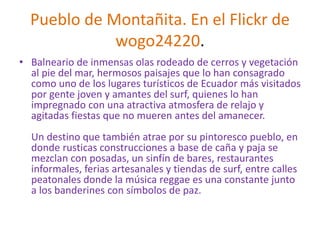 Pueblo de Montañita. En el Flickr de
wogo24220.
• Balneario de inmensas olas rodeado de cerros y vegetación
al pie del mar, hermosos paisajes que lo han consagrado
como uno de los lugares turísticos de Ecuador más visitados
por gente joven y amantes del surf, quienes lo han
impregnado con una atractiva atmosfera de relajo y
agitadas fiestas que no mueren antes del amanecer.
Un destino que también atrae por su pintoresco pueblo, en
donde rusticas construcciones a base de caña y paja se
mezclan con posadas, un sinfín de bares, restaurantes
informales, ferias artesanales y tiendas de surf, entre calles
peatonales donde la música reggae es una constante junto
a los banderines con símbolos de paz.
 