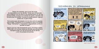 76
Tengo mis maneras, que no son las tuyas,
de relacionarme con los demás. Tienes que comprender
que la relación con los otros no es precisamente uno de mis
puntos fuertes, aunque a mi manera sé querer y también me
encanta que me quieran. Aunque te pueda parecer ingenuo,
puedo ser un gran amigo.
No te preocupes demasiado si no te miro como tú esperas
que lo haga, ni tampoco si no comparto lo que a ti te gusta.
Tengo “momentos” y “momentos”, seguramente como a ti
también te pasa.
Seguro que soy más transparente que tú. No tengo malicia.
Ahora bien, en muchas ocasiones tendrás que ayudarme a
manejarme bien con las emociones de los demás
y con mis propias emociones.
 