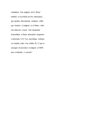 cantidades. Este antígeno de la “firma”
también es recordado por los anticuerpos,
que apuntan directamente cualquier célula
que visualiza el antígeno en el futuro, debe
otra infección ocurrir. Esta inmunidad
desarrollada se llama inmunidad adaptativa
o detectada. (15) “Los macrófagos trabajan
en conjunto junto a las células B y T que se
encargan de presentar el antígeno al MHC
para combatirlo o vencerlo”
 