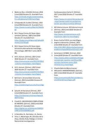 1
.
Medicine NLo.infoSIDA.[Online].;2018
[cited2018 Octubre 25. Available from:
https://infosida.nih.gov/understanding-
hiv-aids/glossary/1193/macrofago.
2
.
VillalpandoJIA.EcuRed.[Online].;2012
[cited2018 Octubre 25. Available from:
https://www.ecured.cu/Macr%C3%B3fa
go.
3
.
M.A. Duque Correa,M. Rojas López.
Untitled.[Online].;2007 [cited2018
Octubre 27. Availablefrom:
https://www.inmunologia.org/Upload/A
rticles/7/5/759.pdf.
4
.
M.A. Duque Correa,M. Rojas López.
Activaciónalternativadel macrófago.
Inmunologia.2007 Abril-Junio;26(73-
86).
5
.
Hill S.Astrum.[Online].;2017 [cited
2018 Octubre 27. Available from:
https://astrumsalud.com/2017/02/09/el
-sistema-inmunologico-macrofagos/.
6
.
Hill S.Astrum.[Online].;2017 [cited
2018 Octubre 27. Available from:
https://astrumsalud.com/2017/02/09/el
-sistema-inmunologico-macrofagos/.
7
.
BehnsenJ.ArizonaState University.
[Online].;2017 [cited2018 Octubre 27.
Available from:
https://askabiologist.asu.edu/macrofago
.
8
.
SaludA.Arriba Salud.[Online].;2017
[cited2018 Octubre 27. Available from:
https://arribasalud.com/macrofagos/#.
W9TfrxFKjcc.
9
.
Filardi ES.UNIVERSIDADCOMPLUTENSE
DE MADRID.[Online].;2010 [cited2018
Octubre 27. Availablefrom:
http://digital.csic.es/bitstream/10261/4
2709/1/TESIS292690[1].pdf.
1
0
.
A-González,N.,Quintana,J.A.,García-
Silva,S.,Mazariegos,M.,Gonzálezde la
Aleja.,Nicolás-Ávila,Hidalgo,A.Centro
Nacional de Investigaciones
CardiovascularesCarlosIII.[Online].;
2017 [cited2018 Octubre 27. Available
from:
https://www.cnic.es/es/noticias/journal
-experimental-medicine-canibalismo-
celular-que-educa-nuestras-defensas.
1
1
.
Mi SistemaInmune.Mi SistemaInmune.
[Online].;2013 [cited2018 Octubre 27.
Available from:
http://www.misistemainmune.es/4-
respuestas-sobre-los-macrofagos/.
1
2
.
Bravo-CuellarFJOCA.Losmacrófagos,
ángelesodemonios.[Online].;2013
[cited2018 Octubre 27. Available from:
http://132.248.9.34/hevila/Gacetamexic
anadeoncologia/2013/vol12/no1/1.pdf.
1
3
.
HortelanoS.SE'BBM. [Online].;2014
[cited2018 Octubre 27. Available from:
https://www.sebbm.es/web/es/divulgac
ion/acercate-nuestros-cientificos/266-
sonsoles-hortelano-enero-2014-
inflamacion-y-macrofagos.
1
4
.
ClaudiaGabrielaMejiaJimenez
ARCLJAVH.INMUNOMUNDO.[Online].;
2015 [cited2018 Octubre 27. Available
from:
https://inmunomundo.files.wordpress.c
om/2015/12/macrofagos.pdf.
 