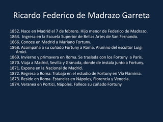 Ricardo Federico de Madrazo Garreta1852. Nace en Madrid el 7 de febrero. Hijo menor de Federico de Madrazo.1864.  Ingresa en la Escuela Superior de Bellas Artes de San Fernando.1866. Conoce en Madrid a Mariano Fortuny.1868. Acompaña a su cuñado Fortuny a Roma. Alumno del escultor Luigi Amici.1869. Invierno y primavera en Roma. Se traslada con los Fortuny  a Paris.1870. Viaja a Madrid, Sevilla y Granada, donde de instala junto a Fortuny.1871. Expone en la Nacional de Madrid.1872. Regresa a Roma. Trabaja en el estudio de Fortuny en Vía Flaminia.1873. Reside en Roma. Estancias en Nápoles, Florencia y Venecia.1874. Veranea en Portici, Nápoles. Fallece su cuñado Fortuny.