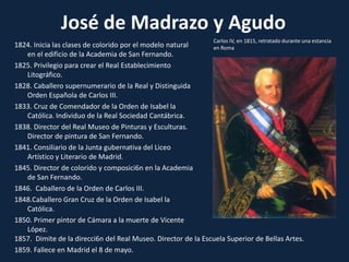 José de Madrazo y AgudoCarlos IV, en 1815, retratado durante una estancia en Roma1824. Inicia las clases de colorido por el modelo natural en el edificio de la Academia de San Fernando.1825. Privilegio para crear el Real Establecimiento Litográfico.1828. Caballero supernumerario de la Real y Distinguida Orden Española de Carlos III.1833. Cruz de Comendador de la Orden de Isabel la Católica. Individuo de la Real Sociedad Cantábrica.1838. Director del Real Museo de Pinturas y Esculturas. Director de pintura de San Fernando.1841. Consiliario de la Junta gubernativa del Liceo Artístico y Literario de Madrid.1845. Director de colorido y composici6n en la Academia de San Fernando.1846.  Caballero de la Orden de Carlos III.Caballero Gran Cruz de la Orden de Isabel la Católica.1850. Primer pintor de Cámara a la muerte de Vicente López.1857.  Dimite de la direcci6n del Real Museo. Director de la Escuela Superior de Bellas Artes.1859. Fallece en Madrid el 8 de mayo.
