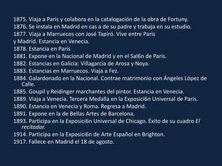 1875. Viaja a Paris y colabora en la catalogación de la obra de Fortuny.1876. Se instala en Madrid en cas a de su padre y trabaja en su estudio.1877. Viaja a Marruecos con José Tapiró. Vive entre Parisy Madrid. Estancia en Venecia.1878. Estancia en Paris1881. Expone en la Nacional de Madrid y en el Sal6n de Paris.1882. Estancias en Galicia: Villagarcíade Arosa y Noya.1883. Estancias en Marruecos. Viaja a Fez.1884. Galardonado en la Nacional. Contrae matrimonio con Ángeles López de Calle.1885. Goupil y Reidinger marchantes del pintor. Estancia en Venecia.1889. Viaja a Venecia. Tercera Medalla en la Exposici6n Universal de Paris.1890. Estancia en Venecia y Roma. Regresa a Madrid.1891. Expone en la de Bellas Artes de Barcelona.1893. Participa en la Exposici6n Universal de Chicago. Éxito de su cuadro El recitador.1914. Participa en la Exposici6n de Arte Español en Brighton.1917. Fallece en Madrid el 18 de agosto.