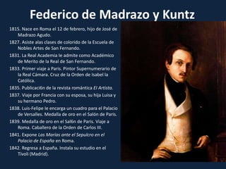 Federico de Madrazo y Kuntz1815. Nace en Roma el 12 de febrero, hijo de José de Madrazo Agudo.1827. Asiste alas clases de colorido de la Escuela de Nobles Artes de San Fernando.1831. La Real Academia Ie admite como Académico de Merito de la Real de San Fernando.1833. Primer viaje a Paris. Pintor Supernumerario de la Real Cámara. Cruz de la Orden de Isabel la Católica.1835. Publicaci6n de la revista romántica EI Artista.1837. Viaje por Francia con su esposa, su hija Luisa y su hermano Pedro.1838. Luis-Felipe Ie encarga un cuadro para el Palacio de Versalles. Medalla de oro en el Salón de Paris.1839. Medalla de oro en el Sal6n de Paris. Viaje a Roma. Caballero de la Orden de Carlos III.1841. Expone Las Marías ante el Sepulcro en el Palacio de España en Roma.1842. Regresa a España. Instala su estudio en el Tívoli(Madrid).