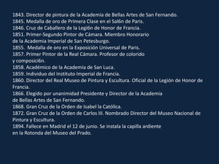 1843. Director de pintura de la Academia de Bellas Artes de San Fernando.1845. Medalla de oro de Primera Clase en el Sal6n de Paris.1846. Cruz de Caballero de la Legi6n de Honor de Francia.1851. Primer-Segundo Pintor de Cámara. Miembro Honorariode la Academia Imperial de San Petesburgo.1855.  Medalla de oro en la Exposición Universal de Paris.1857. Primer Pintor de la Real Cámara. Profesor de coloridoy composici6n.1858. Académico de la Academia de San Luca.1859. Individuo del Instituto Imperial de Francia.1860. Director del Real Museo de Pintura y Escultura. Oficial de la Legión de Honor de Francia.1866. Elegido por unanimidad Presidente y Director de la Academiade Bellas Artes de San Fernando.1868. Gran Cruz de la Orden de Isabel la Católica.1872. Gran Cruz de la Orden de Carlos III. Nombrado Director del Museo Nacional de Pintura y Escultura.1894. Fallece en Madrid el 12 de junio. Se instala la capilla ardienteen la Rotonda del Museo del Prado.