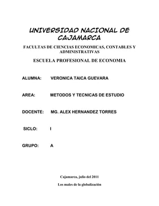 UNIVERSIDAD NACIONAL DE CAJAMARCA<br />FACULTAS DE CIENCIAS ECONOMICAS, CONTABLES Y ADMINISTRATIVAS<br />ESCUELA PROFESIONAL DE ECONOMIA<br />ALUMNA:        VERONICA TAICA GUEVARA<br />AREA:             METODOS Y TECNICAS DE ESTUDIO<br />DOCENTE:      MG. ALEX HERNANDEZ TORRES<br /> SICLO:           I<br />GRUPO:          A<br />Cajamarca, julio del 2011<br />Los males de la globalización<br />La globalización nunca se vio sometida a tantas tensiones, su estrés se siente en todas partes. La mayar parte de África, América del sur, el medio oriente y Asia central están atascadas en el estancamiento o la decadencia económica. América del norte, Europa occide4ntal y Japón se empentaron en crecimiento muy lento y están en un nuevo peligro de recesión. Ahora, la guerra llama en Irak. <br />Esta experiencia plantea muchos cuestionamientos importantes a los partidarios de los mercados abiertos. ¿Por qué peligra tanto la globalización?, por qué sus beneficios parecen centrarse en unos pocos lugares?, podemos lograr una globalización más equilibrada? No hay respuestas fáciles a estas interrogantes. Los mercados abiertos son necesarios para el crecimiento económico, pero no bastan. Algunas regiones han prosperado muchísimo con la globalización, en especial Asia occidental y china en estos últimos años. Sin embargo, a otras, específicamente al África subsahariana, les ha ido muy mal. <br />El gobierno de los Estados Unidos pretende responsabilizar de la mayoría de los  problemas de los países pobres a las fallas locales. Los dirigentes locales atribuyen el lento crecimiento de áfrica a los malos gobiernos africanos. Pero la vida es más compleja de lo que la casa blanca cree. Tomemos por ejemplo los países africanos que han sido los mejores gobernados: Ghana, Tanzania, Malawi y Gambia. Todos vieron caer sus niveles de vida en los últimos años, mientras que muchas naciones asiáticas situados por debajo de ellos en las comparaciones de eficiencia administrativa (Paquistán, Bangladesh, Myanmar, Sri Lanka) experimentaron un mejor crecimiento económico. <br />Lo cierto es que las pautas de gobierno no constituyen la única circunstancia determinante del desempeño económico: también influyen la geopolítica, la geografía y la estructura económica. Los países muy poblados y, por ende, con grandes mercados internos tienden a crecer más rápido que los poco poblados. (Como en todos estos tipos de tendencias económicas, también hay ejemplos de lo contrario.) Los países ribereños tienden a desempeñarse mejor que los Estados sin salida al mar. Los que presentan altos niveles de malaria tienden a crecer más despacio que aquellos con niveles más bajos. Las naciones en desarrollo contiguas a mercados ricos, como México, tienden a desempeñarse mejor que aquellas distantes de los grandes mercados. <br />Estas diferencias importan. Si los países ricos no prestan atención a estas cuestiones estructurales, advertiremos que las brechas entre vencedores y vencidos siguen ensanchándose. Si los países ricos culpan a las naciones desafortunadas alegando que, por alguna razón, son cultural o políticamente incapaces de beneficiarse con la globalización, no sólo crearemos bolsones de pobreza más profundos sino que además ahondaremos el desasosiego. A su vez, esto incrementará la violencia, las reacciones no menos violentas y, sí, el terrorismo. <br />Ya es hora, pues, de encarar la globalización con más seriedad de lo que proponen los países ricos, en especial Estados Unidos. Habría que empezar por lo más urgente: satisfacer las necesidades básicas de los pueblos más pobres. En algunos casos, podemos aliviar sus padecimientos aplicando, como remedio principal, el mejoramiento de sus gobiernos. Pero en otros, una observación justa y sincera de lo evidente revelará que las causas básicas son las enfermedades, la inestabilidad del clima, la aridez del suelo, la lejanía de los mercados, etcétera. <br />Se acabó el talle universal Una evaluación honesta demostraría, además, que las naciones pobres no pueden recaudar fondos suficientes para resolver esos problemas por sí solas. En vez de dictar más conferencias sobre el mal gobierno, los países ricos deben prestar una ayuda financiera que permita superar las barreras más arraigadas. Sólo así se obtendrán soluciones reales. <br />Veamos un ejemplo patente. El control de las enfermedades requiere un sistema de salud capaz de suministrar medicamentos que salven vidas y servicios preventivos básicos, tales como mosquiteros para combatir la malaria y vitaminas para combatir la mala nutrición. Este tipo de sistema cuesta, como mínimo, unos 40 dólares anuales por persona. Es poco dinero para las naciones ricas, habituadas a gastar más de 2000 dólares anuales por persona. Pero es un monto inaccesible para los países pobres, como Malawi, con sus 200 dólares anuales de ingreso per cápita. ¡El costo operativo de un sistema de salud excedería sus rentas públicas totales! Pese a su buen gobierno, si Malawi no recibe la ayuda adecuada, las enfermedades harán estragos en su población. <br />Una globalización exitosa requiere que pensemos más como médicos y menos como predicadores. En vez de fustigar a los pobres por sus quot;
pecadosquot;
, deberíamos hacer diagnósticos meticulosos para cada país y región, como lo haría un buen médico, a fin de comprender los factores fundamentales que retardan su crecimiento y desarrollo económicos. <br />En algunas regiones, digamos la andina y Asia Central, el problema primordial es el aislamiento geográfico. La tarea es tender caminos, líneas aéreas y conexiones de Internet para ayudar a estas regiones remotas a establecer vínculos productivos con el mundo. Los países ricos deben ayudar a financiar estos proyectos. En el África subsahariana, los desafíos básicos son controlar las enfermedades, fertilizar la tierra y expandir las oportunidades educacionales. Una vez más, hará falta una mayor asistencia extranjera. En otras regiones, será la escasez de agua, la discriminación de la mujer o de otros grupos, o algún otro problema específico. <br />Ya es hora de tomar en serio las complejidades de la globalización; en verdad, deberíamos haberlo hecho antes. Se acabó la ideología del quot;
talle universalquot;
, propuesta por el Consenso de Washington. En la situación actual -estamos al borde de una guerra-, urge iniciar la ardua tarea de hacer que la globalización funcione y sirva para todos. Podemos lograrlo si quitamos a los ricos sus anteojeras ideológicas y convocamos a la unión de ricos y pobres. <br />