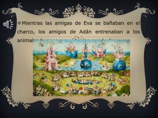 Mientras las amigas de Eva se bañaban en el
charco, los amigos de Adán entrenaban a los
animales buenos por si tenían que luchar.
 