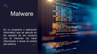 Malware
Es un programa o aplicación
informática que se ejecuta en
los equipos de los usuarios
con la intención de robar
información o tomar el control
del sistema
 
