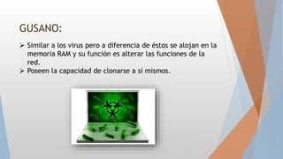GUSANO:
 Similar a los virus pero a diferencia de éstos se alojan en la
memoria RAM y su función es alterar las funciones de la
red.
 Poseen la capacidad de clonarse a sí mismos.
 