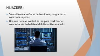 HIJACKER:
 Su misión es adueñarse de funciones, programas o
conexiones ajenas.
 Una vez tiene el control lo usa para modificar el
comportamiento habitual del dispositivo atacado.
 